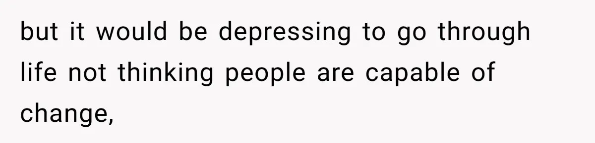 but it would be depressing to go through life not thinking people are capable of change,