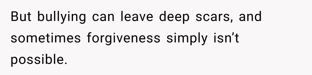 But bullying can leave deep scars, and sometimes forgiveness simply isn’t possible.