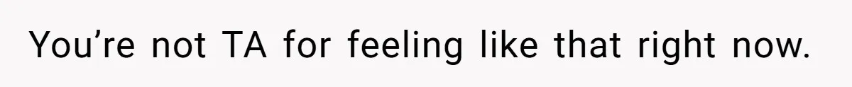 You’re not TA for feeling like that right now.