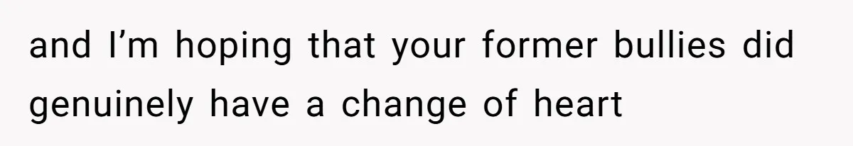and I’m hoping that your former bullies did genuinely have a change of heart