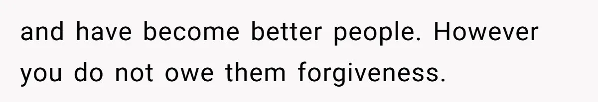 and have become better people. However you do not owe them forgiveness.