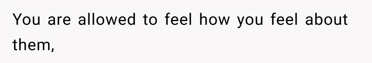 You are allowed to feel how you feel about them,