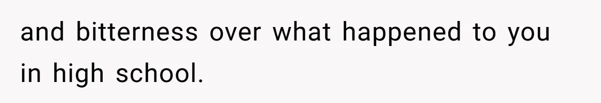 and bitterness over what happened to you in high school.