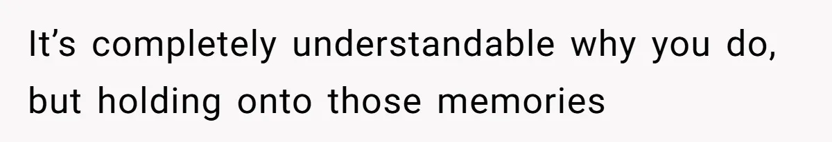 It’s completely understandable why you do, but holding onto those memories