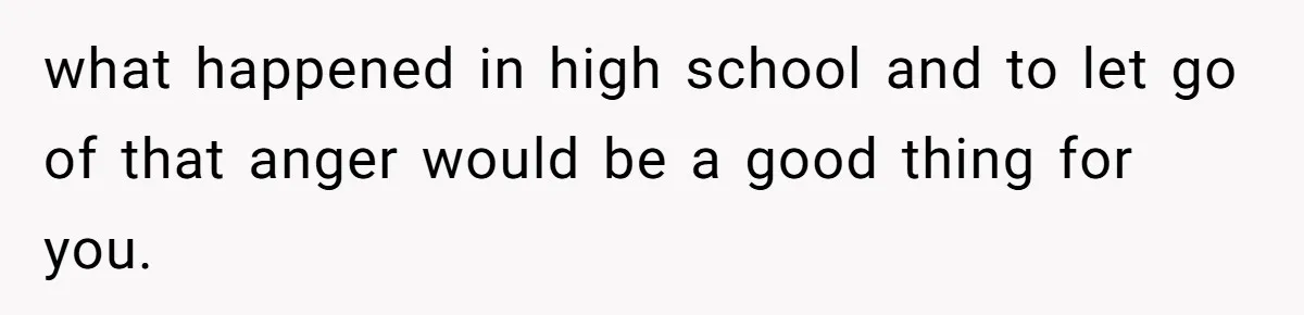 what happened in high school and to let go of that anger would be a good thing for you.