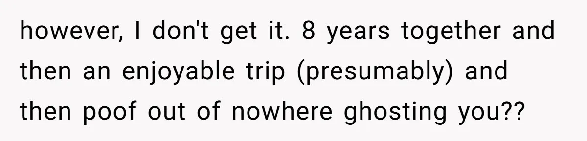 however, I don't get it. 8 years together and then an enjoyable trip (presumably) and then poof out of nowhere ghosting you??