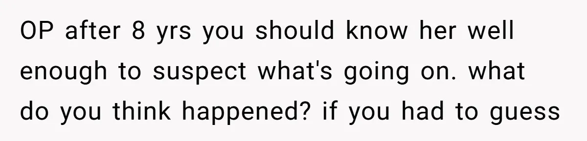 OP after 8 yrs you should know her well enough to suspect what's going on. what do you think happened? if you had to guess