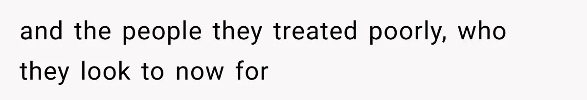 and the people they treated poorly, who they look to now for