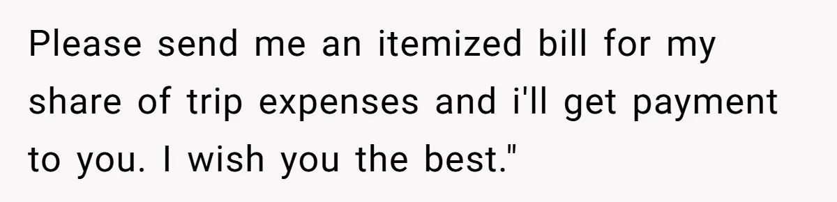 Please send me an itemized bill for my share of trip expenses and i'll get payment to you. I wish you the best."