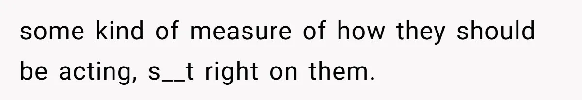 some kind of measure of how they should be acting, s__t right on them.