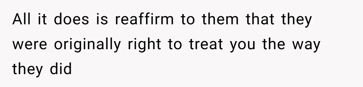 All it does is reaffirm to them that they were originally right to treat you the way they did