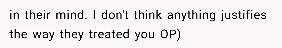 in their mind. I don't think anything justifies the way they treated you OP)
