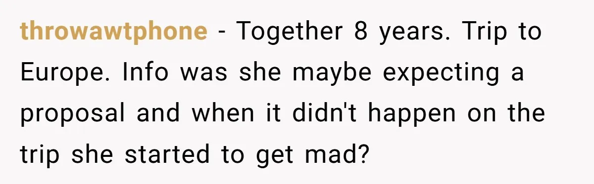 throwawtphone − Together 8 years. Trip to Europe. Info was she maybe expecting a proposal and when it didn't happen on the trip she started to get mad?
