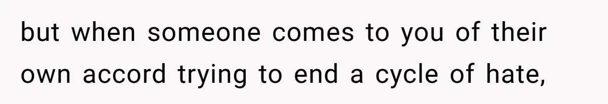 but when someone comes to you of their own accord trying to end a cycle of hate,