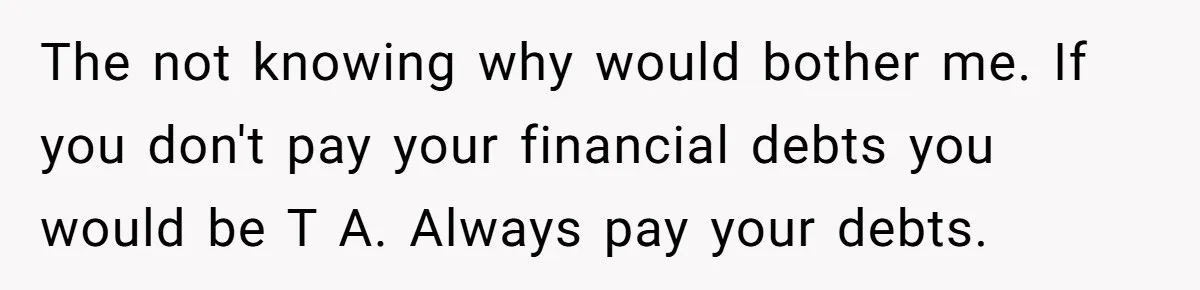 The not knowing why would bother me. If you don't pay your financial debts you would be T A. Always pay your debts.