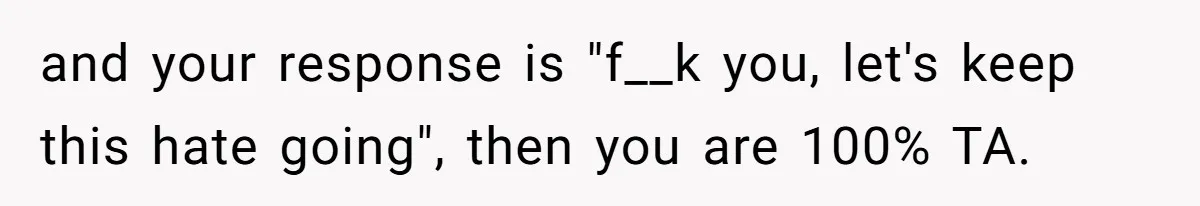 and your response is "f__k you, let's keep this hate going", then you are 100% TA.