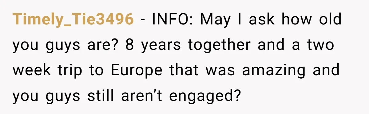 Timely_Tie3496 − INFO: May I ask how old you guys are? 8 years together and a two week trip to Europe that was amazing and you guys still aren’t engaged?