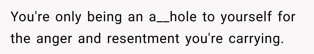 You're only being an a__hole to yourself for the anger and resentment you're carrying.