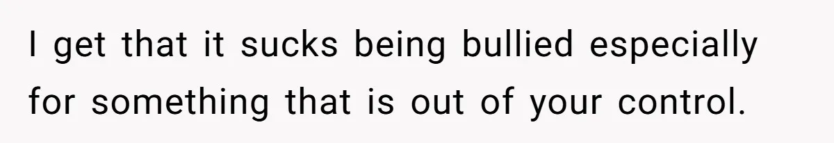 I get that it sucks being bullied especially for something that is out of your control.