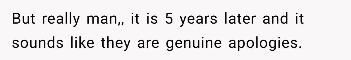 But really man,, it is 5 years later and it sounds like they are genuine apologies.