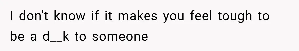 I don't know if it makes you feel tough to be a d__k to someone