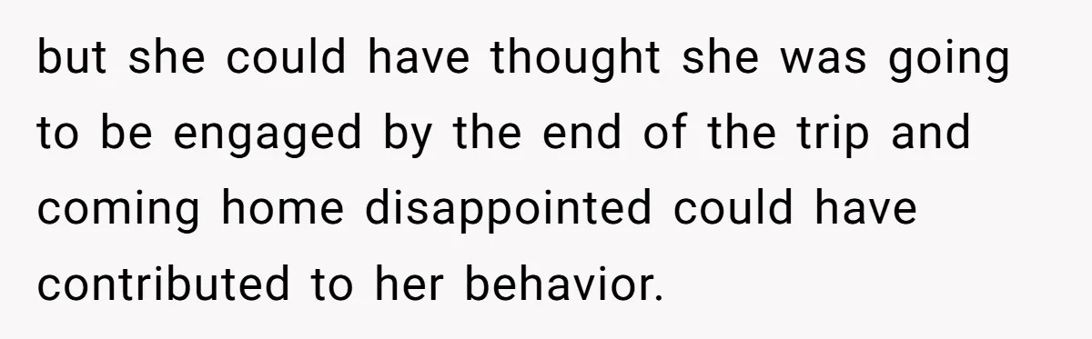 but she could have thought she was going to be engaged by the end of the trip and coming home disappointed could have contributed to her behavior.