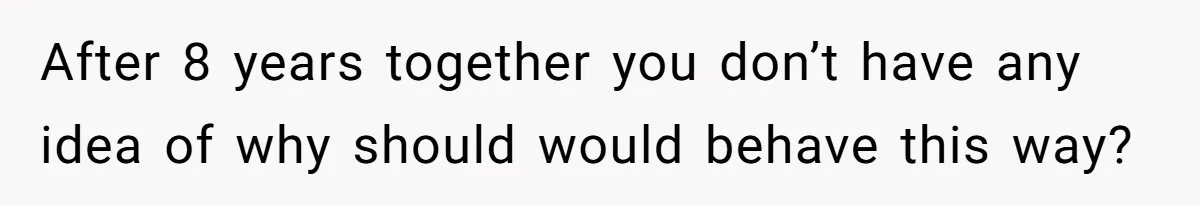 After 8 years together you don’t have any idea of why should would behave this way?