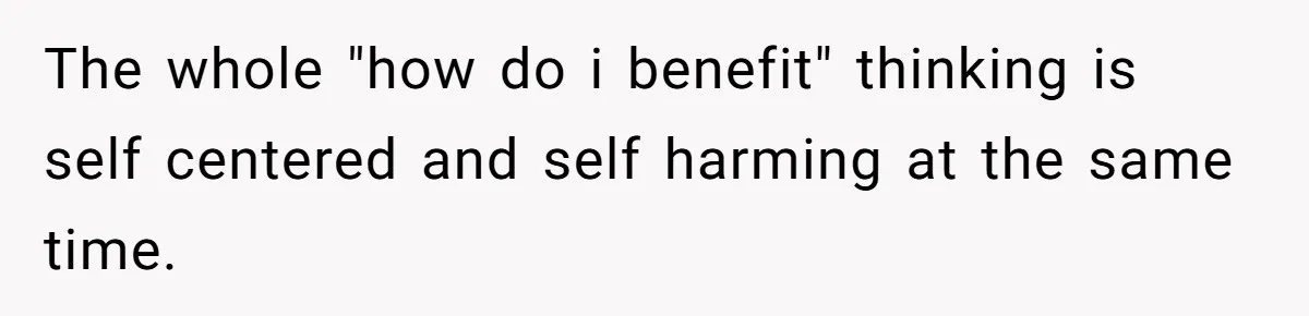 The whole "how do i benefit" thinking is self centered and self harming at the same time.