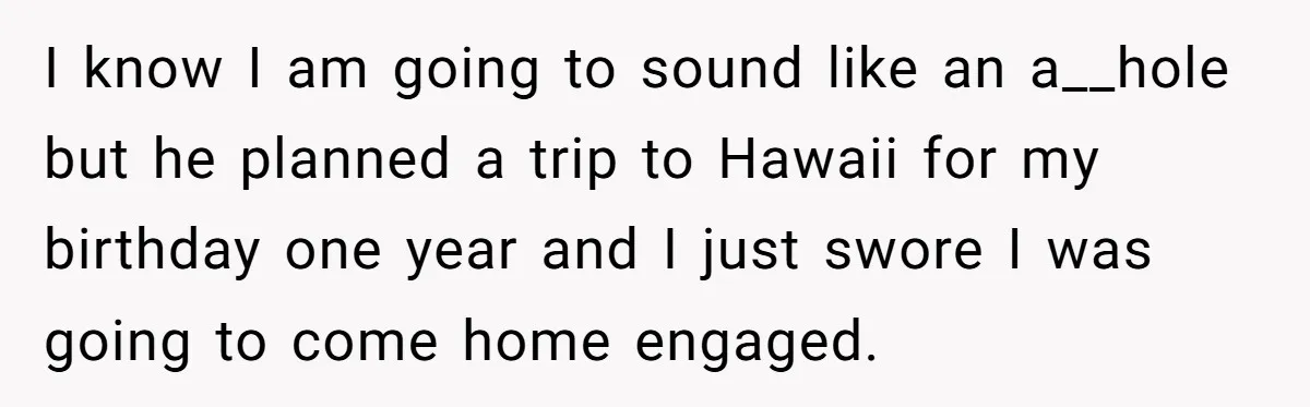 I know I am going to sound like an a__hole but he planned a trip to Hawaii for my birthday one year and I just swore I was going to...