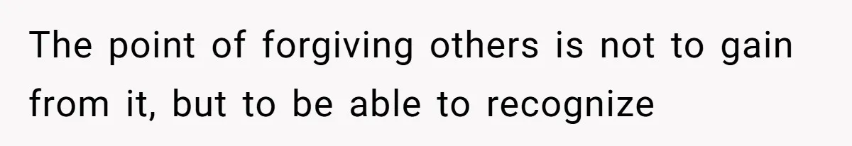 The point of forgiving others is not to gain from it, but to be able to recognize