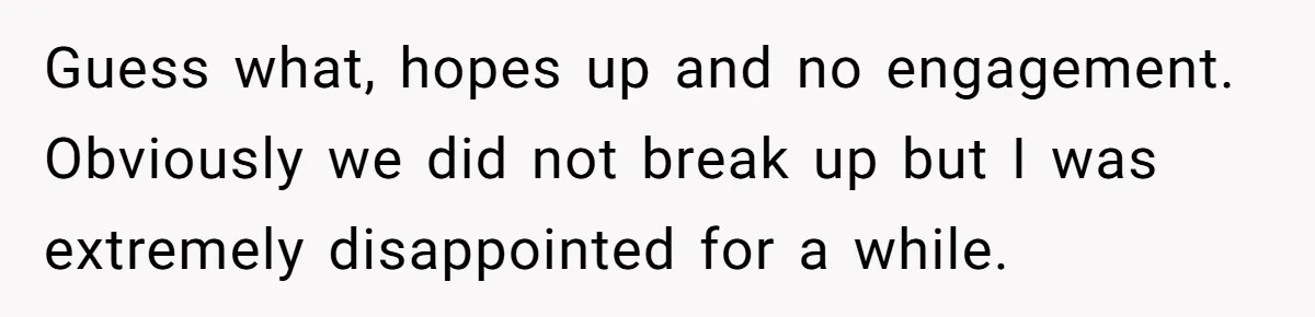 Guess what, hopes up and no engagement. Obviously we did not break up but I was extremely disappointed for a while.