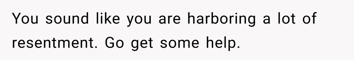 You sound like you are harboring a lot of resentment. Go get some help.