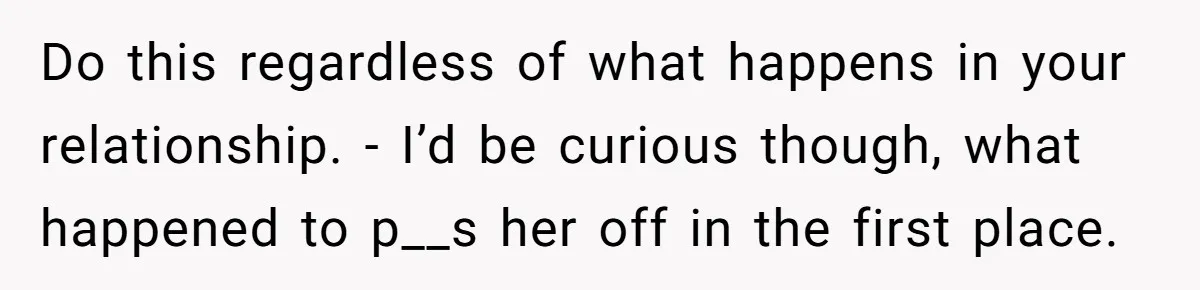 Do this regardless of what happens in your relationship. - I’d be curious though, what happened to p__s her off in the first place.