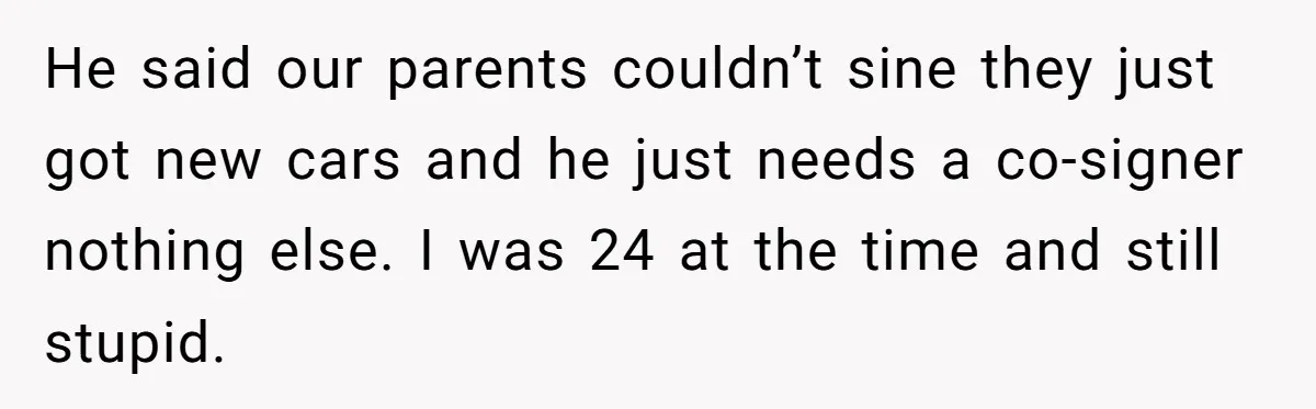 He said our parents couldn’t sine they just got new cars and he just needs a co-signer nothing else. I was 24 at the time and still stupid.