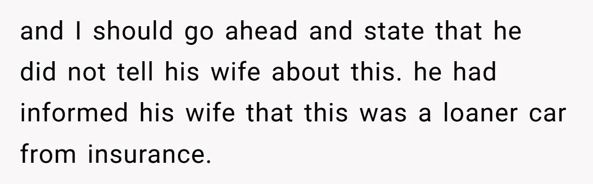 and I should go ahead and state that he did not tell his wife about this. he had informed his wife that this was a loaner car from insurance.