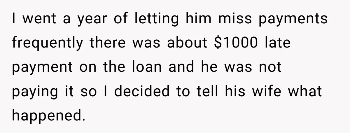 I went a year of letting him miss payments frequently there was about $1000 late payment on the loan and he was not paying it so I decided to tell...
