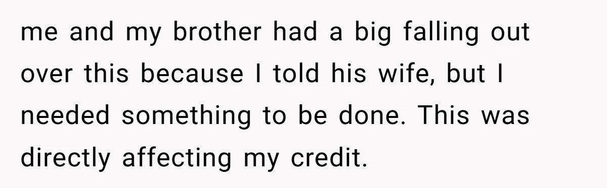 me and my brother had a big falling out over this because I told his wife, but I needed something to be done. This was directly affecting my credit.