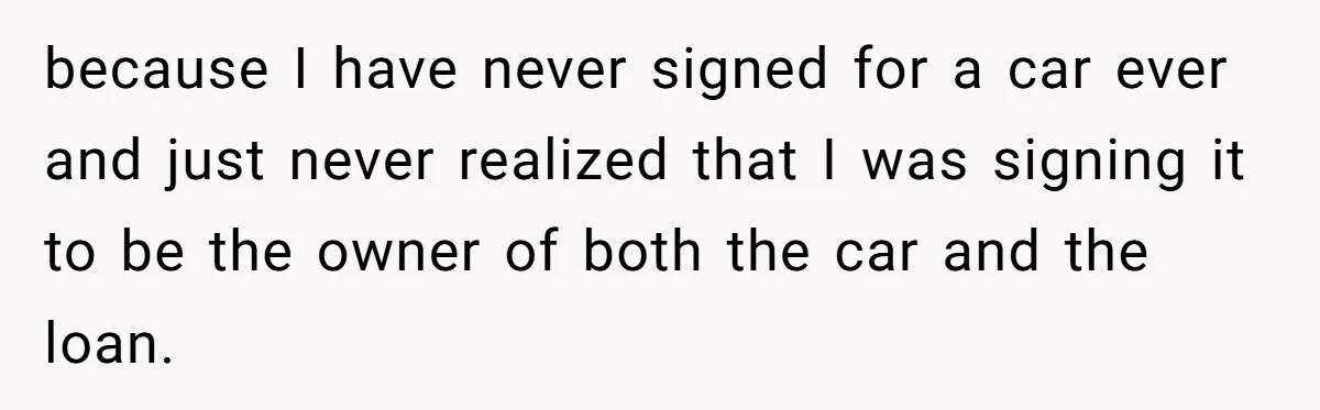 because I have never signed for a car ever and just never realized that I was signing it to be the owner of both the car and the loan.