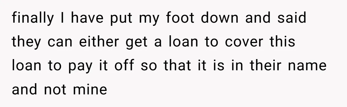 finally I have put my foot down and said they can either get a loan to cover this loan to pay it off so that it is in their name...