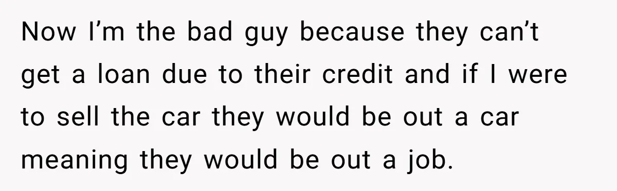 Now I’m the bad guy because they can’t get a loan due to their credit and if I were to sell the car they would be out a car meaning...