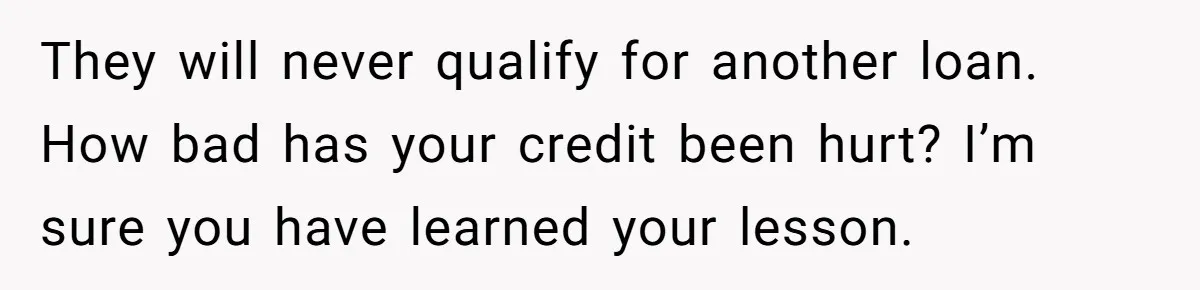They will never qualify for another loan. How bad has your credit been hurt? I’m sure you have learned your lesson.