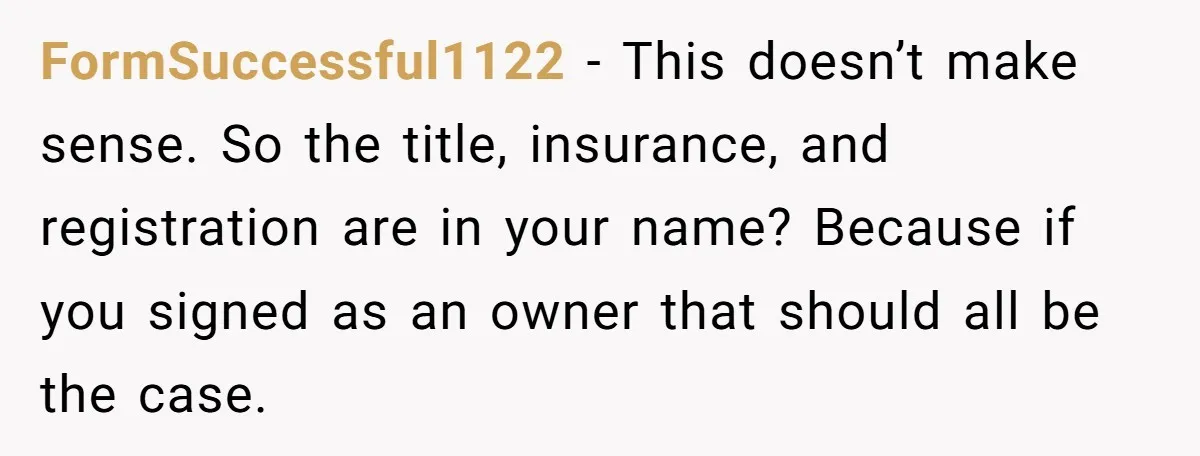 FormSuccessful1122 − This doesn’t make sense. So the title, insurance, and registration are in your name? Because if you signed as an owner that should all be the case.