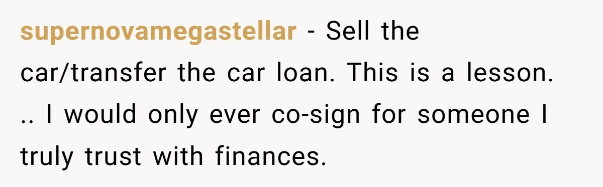 supernovamegastellar − Sell the car/transfer the car loan. This is a lesson. .. I would only ever co-sign for someone I truly trust with finances.