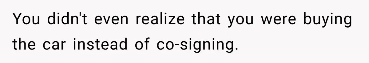 You didn't even realize that you were buying the car instead of co-signing.