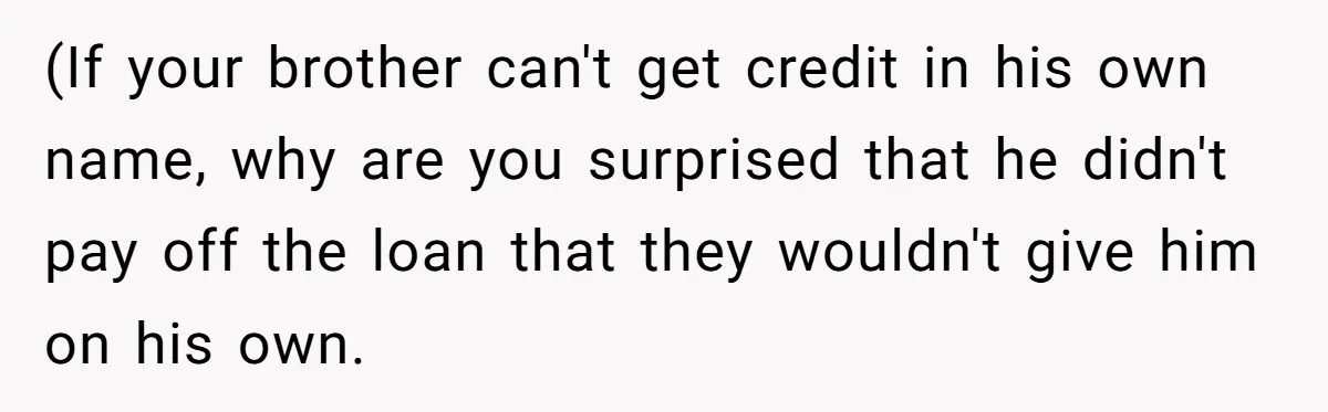 (If your brother can't get credit in his own name, why are you surprised that he didn't pay off the loan that they wouldn't give him on his own.