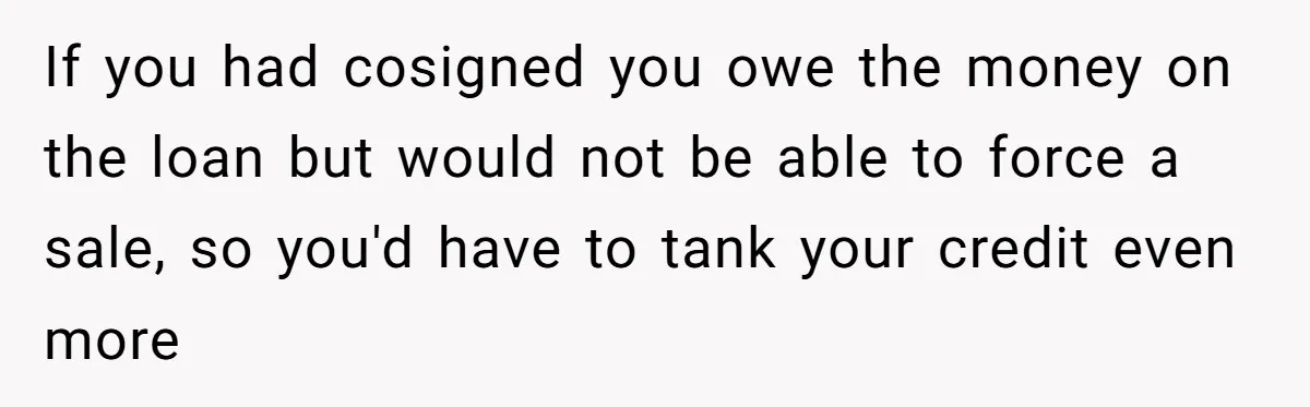 If you had cosigned you owe the money on the loan but would not be able to force a sale, so you'd have to tank your credit even more