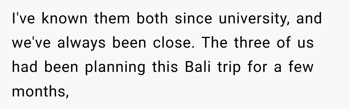 I've known them both since university, and we've always been close. The three of us had been planning this Bali trip for a few months,