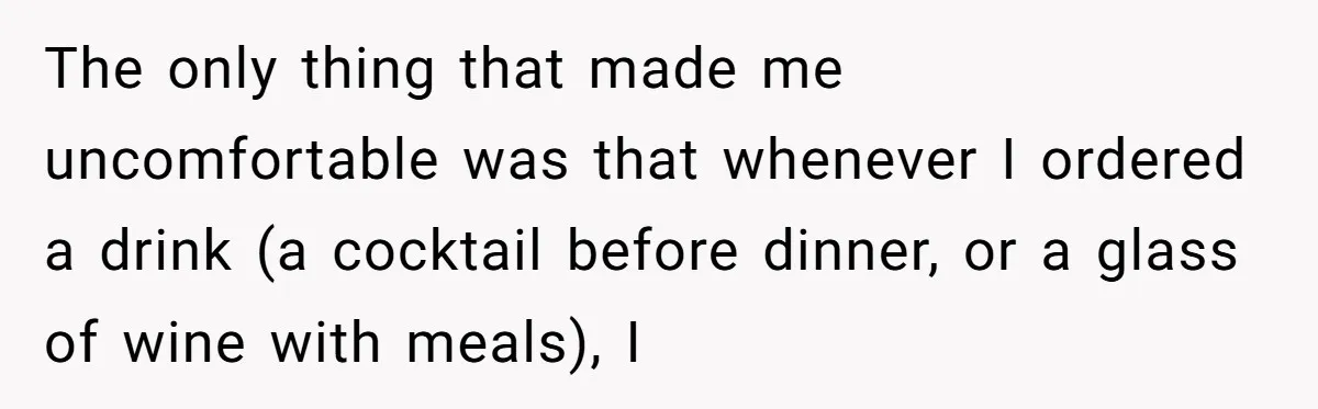 The only thing that made me uncomfortable was that whenever I ordered a drink (a cocktail before dinner, or a glass of wine with meals), I