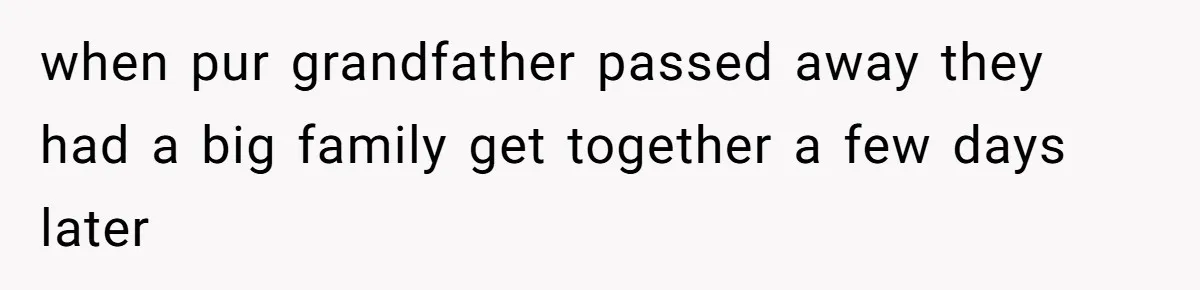 when pur grandfather passed away they had a big family get together a few days later
