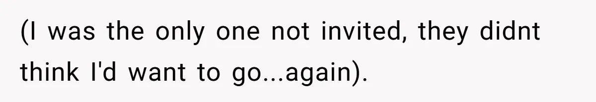 (I was the only one not invited, they didnt think I'd want to go...again).